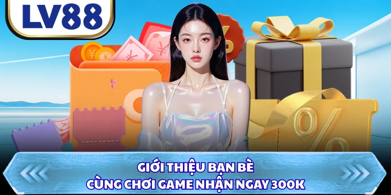 Giới thiệu bạn bè cùng chơi game nhận ngay 300K